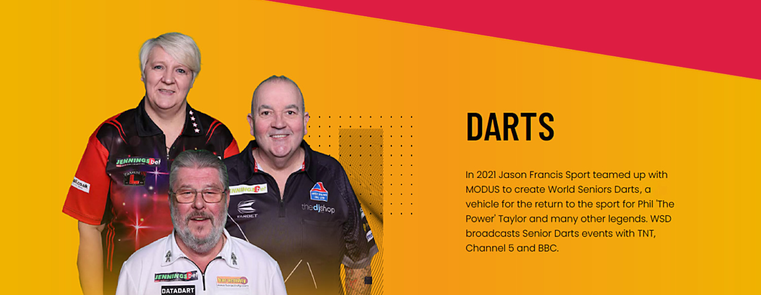 Darts - In 2021 Jason Francis Sport teamed up with MODUS to create World Seniors Darts Ltd, a vehicle for the return to the sport for Phil 'The Power' Taylor and many other legends. WSD broadcasts Senior Darts events with TNT, Channel 5 and BBC.